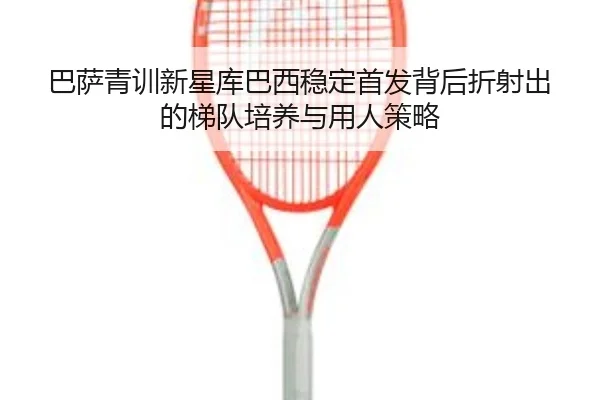 巴萨青训新星库巴西稳定首发背后折射出的梯队培养与用人策略