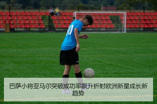 巴萨小将亚马尔突破成功率飙升折射欧洲新星成长新趋势
