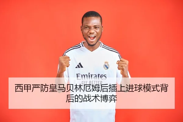 西甲严防皇马贝林厄姆后插上进球模式背后的战术博弈